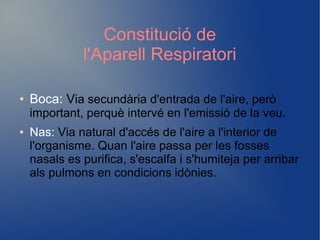 Constitució de
l'Aparell Respiratori
● Boca: Via secundària d'entrada de l'aire, però
important, perquè intervé en l'emissió de la veu.
● Nas: Via natural d'accés de l'aire a l'interior de
l'organisme. Quan l'aire passa per les fosses
nasals es purifica, s'escalfa i s'humiteja per arribar
als pulmons en condicions idònies.
 