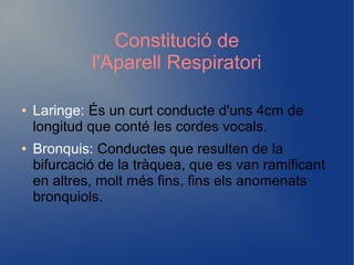 Constitució de
l'Aparell Respiratori
● Laringe: És un curt conducte d'uns 4cm de
longitud que conté les cordes vocals.
● Bronquis: Conductes que resulten de la
bifurcació de la tràquea, que es van ramificant
en altres, molt més fins, fins els anomenats
bronquiols.
 