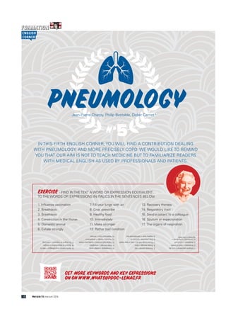 IN THIS FIFTH ENGLISH CORNER, YOU WILL FIND A CONTRIBUTION DEALING
WITH PNEUMOLOGY, AND MORE PRECISELY COPD. WE WOULD LIKE TO REMIND
YOU THAT OUR AIM IS NOT TO TEACH MEDICINE BUT TO FAMILIARIZE READERS
WITH MEDICAL ENGLISH AS USED BY PROFESSIONALS AND PATIENTS.
5N°
PneumologyJean-Pierre Charpy, Philip Bastable, Didier Carnet*
EXERCISE - FIND IN THE TEXT A WORD OR EXPRESSION EQUIVALENT
TO THE WORDS OR EXPRESSIONS IN ITALICS IN THE SENTENCES BELOW
1. Influenza vaccination
2. Breathless
3. Breathless
4. Constriction in the thorax
5. Domestic animal
6. Exhale strongly
7. Fill your lungs with air
8. Give, prescribe
9. Healthy food
10. Immediately
11. Make stronger
12. Rather bad condition
13. Recovery therapy
14. Respiratory tract
15. Send a patient to a colleague
16. Sputum or expectoration
17. The organs of respiration
1.Influenzavaccination=aflujab
2.Breathless=shortofbreath
3.Breathless=outofpuff
4.Constrictioninthethorax=
tightnessinthechest
5.Domesticanimal=pet
6.Exhalestrongly=blow
7.Fillyourlungswithair=takeadeepbreath
8.Give,prescribe=putyouon
9.Healthyfood=well-balanceddiet
10.Immediately=straightaway
11.Makestronger=strengthen
12.Ratherbadcondition=prettypoorshape
13.Recoverytherapy=rehabilitation
14.Respiratorytract=airways
15.Sendapatienttoacolleague=referto
16.Sputumorexpectoration=phlegm
17.Theorgansofrespiration=thelungs
What’s Up Doc? 26 mai-juin 201638
ENGLISH
CORNER
Get more keywords and key expressions
on on www.whatsupdoc-lemag.fr
 
