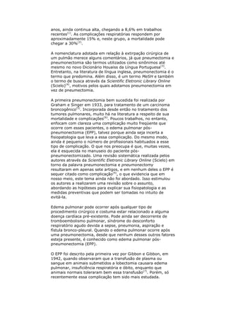 anos, ainda continua alta, chegando a 8,6% em trabalhos
recentes(1). As complicações respiratórias respondem por
aproximadamente 15% e, neste grupo, a mortalidade pode
chegar a 30%(2).

A nomenclatura adotada em relação à extirpação cirúrgica de
um pulmão merece alguns comentários, já que pneumectomia e
pneumonectomia são termos utilizados como sinônimos até
mesmo no novo Dicionário Houaiss da Língua Portuguesa(3).
Entretanto, na literatura de língua inglesa, pneumonectomia é o
termo que predomina. Além disso, é um termo MeSH e também
o termo de busca através da Scientific Eletronic Library Online
(Scielo)(4), motivos pelos quais adotamos pneumonectomia em
vez de pneumectomia.

A primeira pneumonectomia bem sucedida foi realizada por
Graham e Singer em 1933, para tratamento de um carcinoma
broncogênico(5). Incorporada desde então no tratamento dos
tumores pulmonares, muito há na literatura a respeito de sua
mortalidade e complicações(6). Poucos trabalhos, no entanto,
enfocam com clareza uma complicação muito freqüente que
ocorre com esses pacientes, o edema pulmonar pós-
pneumonectomia (EPP), talvez porque ainda seja incerta a
fisiopatologia que leva a essa complicação. Do mesmo modo,
ainda é pequeno o número de profissionais habituados a esse
tipo de complicação. O que nos preocupa é que, muitas vezes,
ela é esquecida no manuseio do paciente pós-
pneumonectomizado. Uma revisão sistemática realizada pelos
autores através da Scientific Eletronic Library Online (Scielo) em
torno da palavra pneumonectomia e pneumonectomy
resultaram em apenas sete artigos, e em nenhum deles o EPP é
sequer citado como complicação(4), o que evidencia que em
nosso meio, este tema ainda não foi abordado. Isso estimulou
os autores a realizarem uma revisão sobre o assunto,
abordando as hipóteses para explicar sua fisiopatologia e as
medidas preventivas que podem ser tomadas no intuito de
evitá-la.

Edema pulmonar pode ocorrer após qualquer tipo de
procedimento cirúrgico e costuma estar relacionado a alguma
doença cardíaca pré-existente. Pode ainda ser decorrente de
tromboembolismo pulmonar, síndrome do desconforto
respiratório agudo devida a sepse, pneumonia, aspiração e
fístula bronco-pleural. Quando o edema pulmonar ocorre após
uma pneumonectomia, desde que nenhum desses outros fatores
esteja presente, é conhecido como edema pulmonar pós-
pneumonectomia (EPP).

O EPP foi descrito pela primeira vez por Gibbon e Gibbon, em
1942, quando observaram que a transfusão de plasma ou
sangue em animais submetidos a lobectomia causara edema
pulmonar, insuficiência respiratória e óbito, enquanto que
animais normais toleraram bem essa transfusão(7). Porém, só
recentemente essa complicação tem sido mais estudada.
 