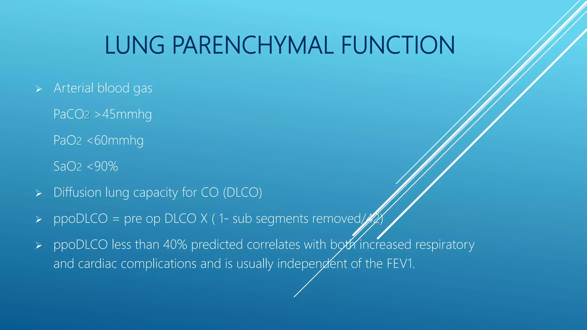 LUNG PARENCHYMAL FUNCTION
 Arterial blood gas
PaCO2 >45mmhg
PaO2 <60mmhg
SaO2 <90%
 Diffusion lung capacity for CO (DLCO)
 ppoDLCO = pre op DLCO X ( 1- sub segments removed/42)
 ppoDLCO less than 40% predicted correlates with both increased respiratory
and cardiac complications and is usually independent of the FEV1.
 