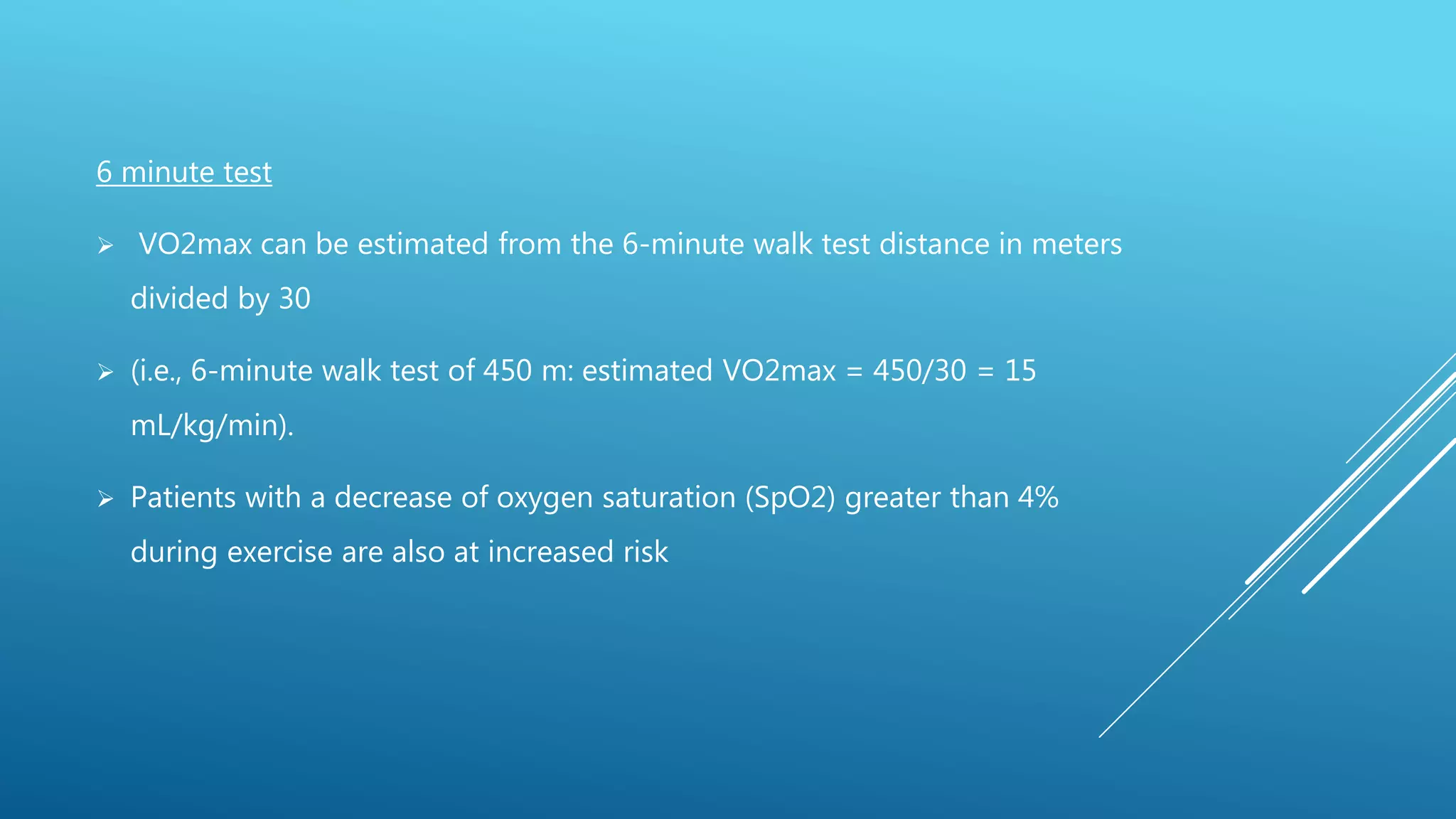 6 minute test
 VO2max can be estimated from the 6-minute walk test distance in meters
divided by 30
 (i.e., 6-minute walk test of 450 m: estimated VO2max = 450/30 = 15
mL/kg/min).
 Patients with a decrease of oxygen saturation (SpO2) greater than 4%
during exercise are also at increased risk
 