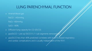 LUNG PARENCHYMAL FUNCTION
 Arterial blood gas
PaCO2 >45mmhg
PaO2 <60mmhg
SaO2 <90%
 Diffusion lung capacity for CO (DLCO)
 ppoDLCO = pre op DLCO X ( 1- sub segments removed/42)
 ppoDLCO less than 40% predicted correlates with both increased respiratory
and cardiac complications and is usually independent of the FEV1.
 