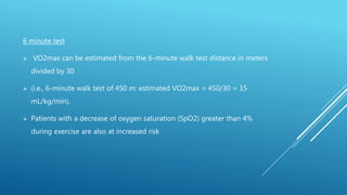 6 minute test
 VO2max can be estimated from the 6-minute walk test distance in meters
divided by 30
 (i.e., 6-minute walk test of 450 m: estimated VO2max = 450/30 = 15
mL/kg/min).
 Patients with a decrease of oxygen saturation (SpO2) greater than 4%
during exercise are also at increased risk
 