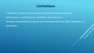 Limitations
Calculation of ppo lung functions using these formula assumes :
entire lung is contributing to ventilation and perfusion.
However, diseased lung may be non-functional with very little ventilation or
blood flow.
 