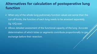 Alternatives for calculation of postoperative lung
function
 When any of the whole-lung pulmonary function values are worse than the
cut-off limits, the function of each lung needs to be assessed separately.
Eg. V/Q scan
 Allows detailed assessment of the functional capacity of the lung Accurate
determination of which lobes or segments contribute proportionally to gas
exchange before their resection.
 