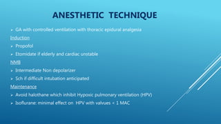 ANESTHETIC TECHNIQUE
 GA with controlled ventilation with thoracic epidural analgesia
Induction
 Propofol
 Etomidate if elderly and cardiac unstable
NMB
 Intermediate Non depolarizer
 Sch if difficult intubation anticipated
Maintenance
 Avoid halothane which inhibit Hypoxic pulmonary ventilation (HPV)
 Isoflurane: minimal effect on HPV with valvues < 1 MAC
 