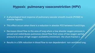 Hypoxic pulmonary vasoconstriction (HPV)
 A physiological local response of pulmonary vascular smooth muscle (PVSM) to
alveolar hypoxia.
 This effect occurs when there is a reduction in alveolar PO2 between 4 and 8 kpa.
 Decreases blood flow to the area of lung where a low alveolar oxygen pressure is
sensed and redistributes pulmonary blood flow from areas of low oxygen partial
pressure to areas of high oxygen availability (minimize’s the shunt fraction ).
 Results in a 50% reduction in blood flow to non depedendent non ventilated lung.
 