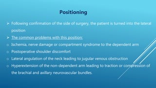 Positioning
 Following confirmation of the side of surgery, the patient is turned into the lateral
position
 The common problems with this position:
o Ischemia, nerve damage or compartment syndrome to the dependent arm
o Postoperative shoulder discomfort
o Lateral angulation of the neck leading to jugular venous obstruction
o Hyperextension of the non-dependent arm leading to traction or compression of
the brachial and axillary neurovascular bundles.
 