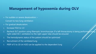  For sudden or severe desaturation: –
Convert to two-lung ventilation
 For gradual desaturation:
1. Increase FiO2 to 1.0
2. Recheck DLT position using fiberoptic bronchoscope. If a left thoracotomy is being performed using a
right-sided DLT, ventilation to the right upper lobe should be ensured
3. The hemodynamic status of the patient should be optimized
4. Recruitment of the ventilated lung
5. PEEP of 5 to 10 cm H2O can be applied to the dependent lung
Management of hypoxemia during OLV
 