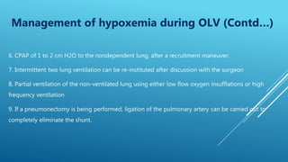 6. CPAP of 1 to 2 cm H2O to the nondependent lung, after a recruitment maneuver.
7. Intermittent two lung ventilation can be re-instituted after discussion with the surgeon
8. Partial ventilation of the non-ventilated lung using either low flow oxygen insufflations or high
frequency ventilation
9. If a pneumonectomy is being performed, ligation of the pulmonary artery can be carried out to
completely eliminate the shunt.
Management of hypoxemia during OLV (Contd…)
 
