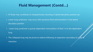  IV fluids may contribute to intrapulmonary shunting in lateral decubitus position by:
 Lower lung syndrome- may occur with excessive fluid administration in the lateral
decubitus position
 Lower lung syndrome is gravity dependent transudation of fluid in to the dependent
lung
 The collapsed lung may be prone to edema following re-expansion secondary to surgical
retraction
Fluid Management (Contd…)
 