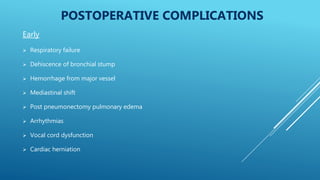 POSTOPERATIVE COMPLICATIONS
Early
 Respiratory failure
 Dehiscence of bronchial stump
 Hemorrhage from major vessel
 Mediastinal shift
 Post pneumonectomy pulmonary edema
 Arrhythmias
 Vocal cord dysfunction
 Cardiac herniation
 