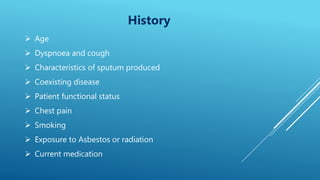 History
 Age
 Dyspnoea and cough
 Characteristics of sputum produced
 Coexisting disease
 Patient functional status
 Chest pain
 Smoking
 Exposure to Asbestos or radiation
 Current medication
 