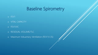 Baseline Spirometry
 FEV1
 VITAL CAPACITY
 FEV1/VC
 RESIDUAL VOLUME/TLC
 Maximum Voluantary Ventilation (FEV1 X 35)
 