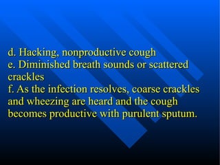 d. Hacking, nonproductive cough e. Diminished breath sounds or scattered crackles f. As the infection resolves, coarse crackles and wheezing are heard and the cough becomes productive with purulent sputum. 