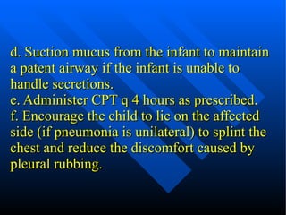 d. Suction mucus from the infant to maintain a patent airway if the infant is unable to handle secretions. e. Administer CPT q 4 hours as prescribed. f. Encourage the child to lie on the affected side (if pneumonia is unilateral) to splint the chest and reduce the discomfort caused by pleural rubbing. 