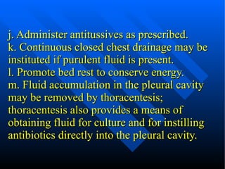 j. Administer antitussives as prescribed. k. Continuous closed chest drainage may be instituted if purulent fluid is present. l. Promote bed rest to conserve energy. m. Fluid accumulation in the pleural cavity  may be removed by thoracentesis; thoracentesis also provides a means of obtaining fluid for culture and for instilling antibiotics directly into the pleural cavity. 