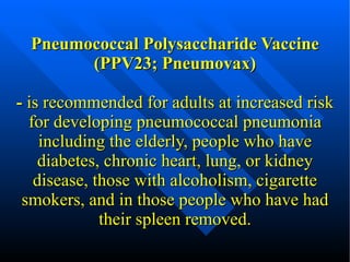 Pneumococcal Polysaccharide Vaccine (PPV23; Pneumovax) -  is recommended for adults at increased risk for developing pneumococcal pneumonia including the elderly, people who have  diabetes , chronic heart, lung, or kidney disease, those with alcoholism,  cigarette smokers , and in those people who have had their spleen removed. 