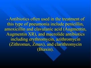 - Antibiotics often used in the treatment of this type of pneumonia include  penicillin ,  amoxicillin and clavulanic acid  (Augmentin, Augmentin XR), and macrolide antibiotics including  erythromycin ,  azithromycin  (Zithromax, Zmax), and  clarithromycin  (Biaxin). 