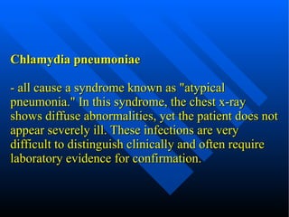 Chlamydia pneumoniae - all cause a syndrome known as "atypical pneumonia." In this syndrome, the chest x-ray shows diffuse abnormalities, yet the patient does not appear severely ill. These infections are very difficult to distinguish clinically and often require laboratory evidence for confirmation. 