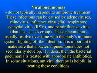 Viral pneumonias - do not typically respond to antibiotic treatment. These infections can be caused by adenoviruses, rhinovirus, influenza virus (flu), respiratory syncytial virus (RSV), and parainfluenza virus (that also causes croup). These pneumonias usually resolve over time with the body's immune system fighting off the infection. It is important to make sure that a bacterial pneumonia does not secondarily develop. If it does, then the bacterial pneumonia is treated with appropriate antibiotics. In some situations, antiviral therapy is helpful in treating these conditions. 