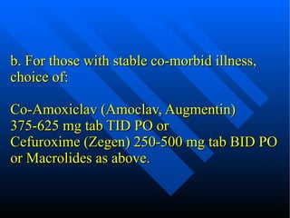 b. For those with stable co-morbid illness, choice of: Co-Amoxiclav (Amoclav, Augmentin) 375-625 mg tab TID PO or Cefuroxime (Zegen) 250-500 mg tab BID PO or Macrolides as above. 