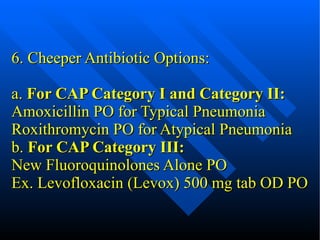 6. Cheeper Antibiotic Options: a.  For CAP Category I and Category II: Amoxicillin PO for Typical Pneumonia Roxithromycin PO for Atypical Pneumonia b.  For CAP Category III: New Fluoroquinolones Alone PO Ex. Levofloxacin (Levox) 500 mg tab OD PO 
