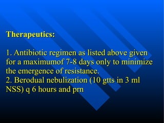 Therapeutics: 1. Antibiotic regimen as listed above given for a maximumof 7-8 days only to minimize the emergence of resistance. 2. Berodual nebulization (10 gtts in 3 ml NSS) q 6 hours and prn 