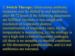 3.  Switch Therapy:  Intravenous antibiotic treatment may be shifted to oral antibiotics after 48-72 hours if the following parameters are fulfilled: (a) there is less cough and resolution of respiratory distress (normalization of respiratory rate), (b) the temperature is normalizing, (c) the etiology is not a high risk (virulent/resistant) pathogen, (d) there is no unstable co-morbid conditions or life-threatening complications, and (e) oral antibiotics are tolerated. 