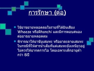 การรักษา  ( ต่อ ) ใช้ยาขยายหลอดลมในรายที่ได้ยินเสียง   Wheeze  หรือ Rhonchi  และมีการตอบสนองต่อยาขยายหลอดลม พิจารณาให้ยาขับเสมหะ หรือยาละลายเสมหะ ในกรณีที่ให้สารน้ำเต็มที่แต่เสมหะยังเหนียวอยู่ ไม่ควรให้ยากดการไอ โดยเฉพาะเด็กอายุต่ำกว่า  5  ปี 
