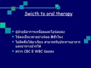 Swicth to oral therapy ผู้ป่วยมีอาการเหนื่อยและไอน้อยลง ไข้ลงเป็นเวลาอย่างน้อย  8  ชั่วโมง ไม่มีคลื่นไส้อาเจียน สามารถรับประทานอาหารและยาทางปากได้ ตรวจ  CBC  มี  WBC  น้อยลง 