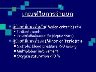 เกณฑ์ในการจำแนก ผู้ป่วยที่มีเกณฑ์หลัก (  Major criteria)  เช่น  ต้องพึ่งเครื่องหายใจ ความดันโลหิตต่ำแบบเซปติก  ( Septic shock ) ผู้ป่วยที่มีเกณฑ์รอง   ( Minor criteria ) เช่น Systolic blood pressure <90 mmHg Multiplobar involvement Oxygen saturation <90  % 