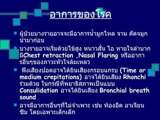 ผู้ป่วยบางรายอาจจะมีอาการน้ำมูกไหล จาม คัดจมูกนำมาก่อน บางรายอาจเริ่มด้วยไข้สูง หนาวสั่น ไอ หายใจลำบากมี Chest retraction ,Nasal Flaring  หรืออาการอื่นๆของภาวะหัวใจล้มเหลว ฟังเสียงปอดอาจได้ยินเสียงกรอบแกรบ  ( Time or medium crepitations )  อาจได้ยินเสียง   Rhonchi  ร่วมด้วย ในกรณีที่พยาธิสภาพเป็นแบบ   Consulidation  อาจได้ยินเสียง   Bronchial breath sound  อาจมีอาการอื่นๆที่ไม่จำเพาะ เช่น ท้องอืด อาเจียน ซึม โดยเฉพาะเด็กเล็ก อาการของโรค 