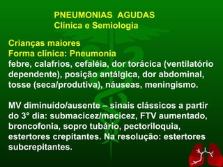 Crianças maiores Forma clínica: Pneumonia febre, calafrios, cefaléia, dor torácica (ventilatório dependente), posição antálgica, dor abdominal, tosse (seca/produtiva), náuseas, meningismo. MV diminuído/ausente – sinais clássicos a partir do 3 ° dia:  submacicez/macicez, FTV aumentado, broncofonia, sopro tubário, pectoriloquia, estertores crepitantes. Na resolução: estertores subcrepitantes. PNEUMONIAS  AGUDAS Clínica e Semiologia 