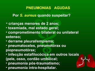 PNEUMONIAS  AGUDAS Por  S. aureus  quando suspeitar? crianças menores de 2 anos; toxemiada, mal estado geral; comprometimento bilateral ou unilateral  extenso; derrame pleural/empiema; pneumatoceles, pneumotórax ou piopneumotórax; infecção estafilocócica em outros locais (pele, osso, cordão umbilical; pneumonia pós-traumatismo; pneumonia intra-hospitalar. 