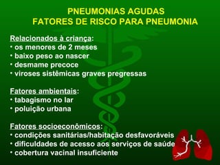 PNEUMONIAS AGUDAS FATORES DE RISCO PARA PNEUMONIA Relacionados à criança : os menores de 2 meses baixo peso ao nascer desmame precoce viroses sistêmicas graves pregressas Fatores ambientais : tabagismo no lar poluição urbana Fatores socioeconômicos : condições sanitárias/habitação desfavoráveis dificuldades de acesso aos serviços de saúde cobertura vacinal insuficiente 