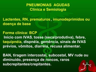 PNEUMONIAS  AGUDAS Clínica e Semiologia Lactentes, RN, prematuros ,  imunodeprimidos ou doença de base Forma clínica: BCP Início com IVAS ,  tosse (seca/produtiva), febre,  taquipnéia , dispnéia, gemência, sinais de IVAS prévios, vômitos, diarréia, recusa alimentar. BAN, tiragem intercostal, subcostal, MV rude ou diminuído, presença de roncos, raros subcrepitantes/crepitantes. 