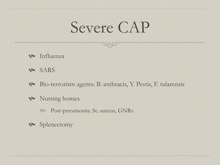 Severe CAP
  Influenza

  SARS

  Bio-terrorism agents: B. anthracis, Y. Pestis, F. tularensis

  Nursing homes
      Post-pneumonia: St. aureus, GNRs

  Splenectomy
 