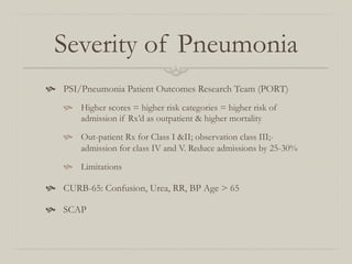Severity of Pneumonia
  PSI/Pneumonia Patient Outcomes Research Team (PORT)
      Higher scores = higher risk categories = higher risk of
        admission if Rx’d as outpatient & higher mortality

      Out-patient Rx for Class I &II; observation class III;-
        admission for class IV and V. Reduce admissions by 25-30%

      Limitations

  CURB-65: Confusion, Urea, RR, BP Age > 65

  SCAP
 
