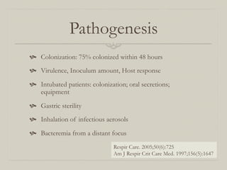 Pathogenesis
  Colonization: 75% colonized within 48 hours
  Virulence, Inoculum amount, Host response
  Intubated patients: colonization; oral secretions;
    equipment

  Gastric sterility
  Inhalation of infectious aerosols

  Bacteremia from a distant focus
                                Respir Care. 2005;50(6):725
                                Am J Respir Crit Care Med. 1997;156(5):1647
 
