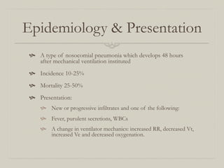 Epidemiology & Presentation
   A type of nosocomial pneumonia which develops 48 hours
     after mechanical ventilation instituted
   Incidence 10-25%
   Mortality 25-50%
   Presentation:
       New or progressive infiltrates and one of the following:
       Fever, purulent secretions, WBCs
       A change in ventilator mechanics: increased RR, decreased Vt,
         increased Ve and decreased oxygenation.
 