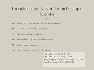 Bronchoscopic & Non-Bronchoscopic
             Samples
  Minimizes contamination of alveolar specimen

  Accurate assessment of cellularity

  Narrows antibiotics regimen

  De-escalation of anti-microbial therapy

  Reduce Abx-resistance

  No effect on mortality, LOS, LO-MV
                                 Crit Care Med. 2005;33(1):46
                                 Crit Care Med. 2004;32(11):2183
                                 Am J Respir Crit Care Med. 1998;157(2):371
                                 Ann Intern Med. 2000;132(8):621
 