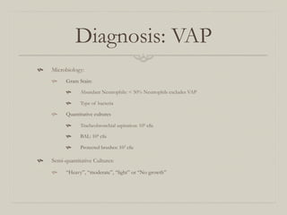 Diagnosis: VAP
    Microbiology:
          Gram Stain:
                Abundant Neutrophils: < 50% Neutrophils excludes VAP

                Type of bacteria

          Quantitative cultures

                Tracheobronchial aspiration: 106 cfu

                BAL: 104 cfu

                Protected brushes: 103 cfu

    Semi-quantitative Cultures:
          “Heavy”, “moderate”, “light” or “No growth”
 