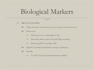 Biological Markers
  PROCALCITONIN
       Origin: Probable evolutionary protection against bacterial infection

       Robust data:

             Decrease in use of and length of Abx

             Increasing values: septic shock and higher mortality

             Decreasing PCT: de-escalate ABx

       High PCTs exclude viral infection (except co-infection)

       Possibly:

             Low PCT may mean bacterial infection unlikely
 