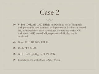 Case 2
  84 BM (DM, AF, CAD ESRD on PD) in & out of hospitals
    with peritonitis now admitted with peritonitis. He has an altered
    MS, intubated for 4 days. Antibiotcs. He returns to the ICU
    with fever 101F, altered MS, respiratory difficulty and is
    intubated.

  Temp 101F, BP 80/-, HR 99.

  PaO2/FiO2 200
  WBC 3.2 Hgb 8 gm/dl, Plt 23K.
  Bronchosocpy with BAL: GNR 105 cfu.
 