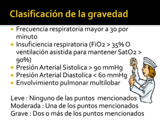    Frecuencia respiratoria mayor a 30 por
    minuto
   Insuficiencia respiratoria (FiO2 > 35% O
    ventilación asistida para mantener SatO2 >
    90%)
   Presión Arterial Sistolica > 90 mmHg
   Presión Arterial Diastolica < 60 mmHg
   Envolvimiento pulmonar multilobar

Leve : Ninguno de las puntos mencionados
Moderada : Una de los puntos mencionados
Grave : Dos o más de los puntos mencionados
 