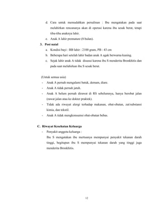d. Cara untuk memudahkan persalinan : Ibu mengatakan pada saat
melahirkan rencananya akan di operasi karena ibu sesak berat, tetapi
tiba-tiba anaknya lahir.
e. Anak A lahir premature (8 bulan).
3. Post natal
a. Kondisi bayi : BB lahir : 2100 gram, PB : 43 cm
b. Beberapa hari setelah lahir badan anak A agak berwarna kuning.
c. Sejak lahir anak A tidak disusui karena ibu S menderita Bronkhitis dan
pada saat melahirkan ibu S sesak berat.

(Untuk semua usia)
-

Anak A pernah mengalami batuk, demam, diare.

-

Anak A tidak pernah jatuh.

-

Anak A belum pernah dirawat di RS sebelumnya, hanya berobat jalan
(rawat jalan atau ke dokter praktek).

-

Tidak ada riwayat alergi terhadap makanan, obat-obatan, zat/substansi
kimia, dan tekstil.

-

Anak A tidak mengkonsumsi obat-obatan bebas.

C. Riwayat Kesehatan Keluarga
-

Penyakit anggota keluarga :
Ibu S mengatakan ibu mertuanya mempunyai penyakit tekanan darah
tinggi, begitupun ibu S mempunyai tekanan darah yang tinggi juga
menderita Bronkhitis.

12

 