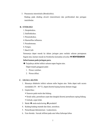 3. Pneumonia interstitialis (Bronkiolitis).
Radang pada dinding alveoli (interstitium) dan peribronkial dan jaringan
interlobular.

B. ETIOLOGI
1. Streptokokus.
2. Stafilokkokus.
3. Pneumokokus.
4. Haemofilus influenza.
5. Pseudomonas.
6. Fungus.
7. Basil Colli
Semuanya dapat masuk ke dalam jaringan paru melalui saluran pernapasan
bagian atas, kuman masuk ke bronkiolus kemudian alveolus  MENYEBABKAN
Infasi kuman pada jaringan paru.
 Terjadinya akibat infeksi saluran napas bagian atas.
Dapat terjadi gangguan pada :
1. Proses ventilasi.
2. Proses difusi.

C. GEJALA KLINIS
1. Biasanya didahului infeksi saluran nafas bagian atas. Suhu dapat naik secara
mendadak (38 – 40 °C), dapat disertai kejang karena demam tinggi.
2. Gejala khas :
 Sianosis pada mulut dan hidung.
 Sesak nafas, pernafasan cepat dan dangkal disertai pernafasan cuping hidung.
 Gelisah, cepat lelah.
3. Batuk  mula-mula kering  produktif.
4. Kadang-kadang muntah dan diare, anoreksia.
5. Pemeriksaan laboratorium : Leukositosis.
6. Foto thoraks : bercak infiltrat pada satu lobus beberapa lobus

2

 
