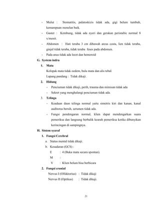 -

Mulut :

Stomatitis, palatoskizis tidak ada, gigi belum tumbuh,

kemampuan menelan baik.
-

Gaster :

Kembung, tidak ada nyeri dan gerakan peristaltic normal 8

x/menit.
-

Abdomen : Hati teraba 3 cm dibawah arcus costa, lien tidak teraba,
ginjal tidak teraba, tidak teraba feses pada abdomen.

-

Pada anus tidak ada lecet dan hemoroid

G. System indra
1.

Mata
Kelopak mata tidak oedem, bulu mata dan alis tebal.
Lapang pandang : Tidak dikaji.

2.

Hidung
-

3.

Penciuman tidak dikaji, perih, trauma dan mimisan tidak ada
Sekret yang menghalangi penciuman tidak ada.

Telinga
-

Keadaan daun telinga normal yaitu simetris kiri dan kanan, kanal
auditorus bersih, serumen tidak ada.

-

Fungsi pendengaran normal, klien dapat mendengarkan suara
pemeriksa dan langsung berbalik kearah pemeriksa ketika dibunyikan
kerincingan di sampingnya.

H. Sistem syaraf
1. Fungsi Cerebral
a. Status mental tidak dikaji.
b. Kesadaran (GCS) :
E

: 4 (Buka mata secara spontan).

M

:

V

: Klien belum bisa berbicara

2. Fungsi cranial
Nervus I (Olfaktorius) : Tidak dikaji
Nervus II (Optikus)

: Tidak dikaji.

21

 